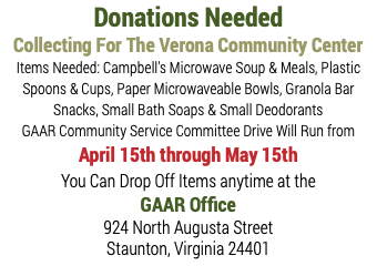 Donations Needed Collecting For The Verona Community Center Items Needed: Campbell's Microwave Soup & Meals, Plastic Spoons & Cups, Paper Microwaveable Bowls, Granola Bar Snacks, Small Bath Soaps & Small Deodorants GAAR Community Service Committee Drive Will Run from April 15th through May 15th You Can Drop Off Items anytime at the GAAR Office 924 North Augusta Street Staunton, Virginia 24401