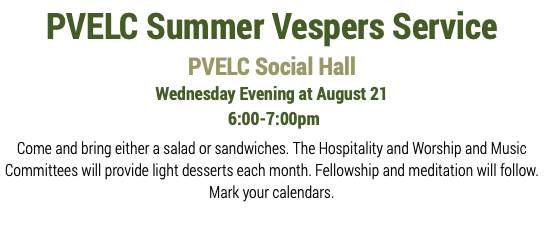 PVELC Summer Vespers Service PVELC Social Hall Wednesday Evening at August 21 6:00-7:00pm Come and bring either a salad or sandwiches. The Hospitality and Worship and Music Committees will provide light desserts each month. Fellowship and meditation will follow. Mark your calendars. 