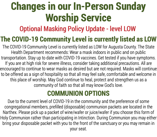 Changes in our In-Person Sunday Worship Service Optional Masking Policy Update - level LOW The COVID-19 Community Level is currently listed as LOW The COVID-19 Community Level is currently listed as LOW for Augusta County. The State Health Department recommends: Wear a mask indoors in public and on public transportation. Stay up to date with COVID-19 vaccines. Get tested if you have symptoms. If you are at high risk for severe illness, consider taking additional precautions. All are encouraged to continue to wear masks as desired but are not required. Masks will continue to be offered as a sign of hospitality so that all may feel safe, comfortable and welcome in this place of worship. May God continue to heal, protect and strengthen us as a community of faith so that all may know God's love. COMMUNION OPTIONS Due to the current level of COVID-19 in the community and the preference of some congregational members, prefilled (disposable) communion packets are located in the Narthex. Please pick up a packet of wine/wafer or juice/wafer if you choose this form of Holy Communion rather than participating in Intinction. During Communion you may either bring your disposable packet with you to the front of the sanctuary or you may remain in your seat.